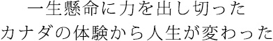 一生懸命に力を出し切った　カナダの体験から人生が変わった