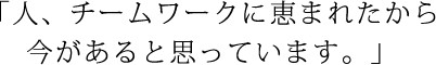 人、チームワークに恵まれたから 今があると思っています。