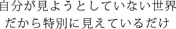 自分が見ようとしていない世界だから特別に見えているだけ