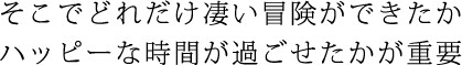 そこでどれだけスゴイ冒険ができたか ハッピーな時間が過ごせたかが重要