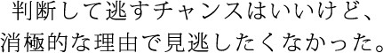 判断して逃すチャンスはいいけど、消極的な理由で見逃したくなかった。