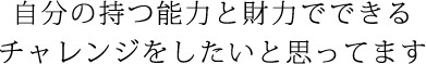 自分の持つ能力と財力でできるチャレンジをしたいと思ってます