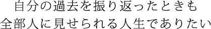 自分の過去を振り返ったときも全部人に見せられる人生でありたい