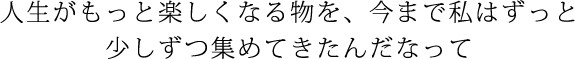 人生がもっと楽しくなる物を、今まで私はずっと少しずつ集めてきたんだなって