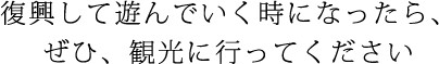 復興して進んでいく時になったら、ぜひ、観光に行ってください